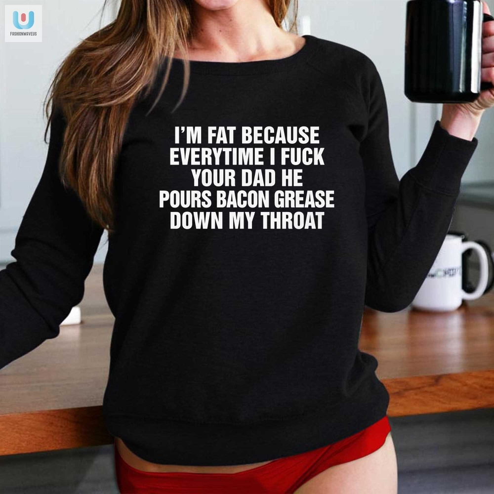 Im Fat Because Everytime I Fuck Your Dad He Pour Bacon Grease Down My Throat Shirt 