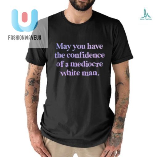 Official May You Have The Confidence Of A Mediocre White Man Shirt fashionwaveus 1 2